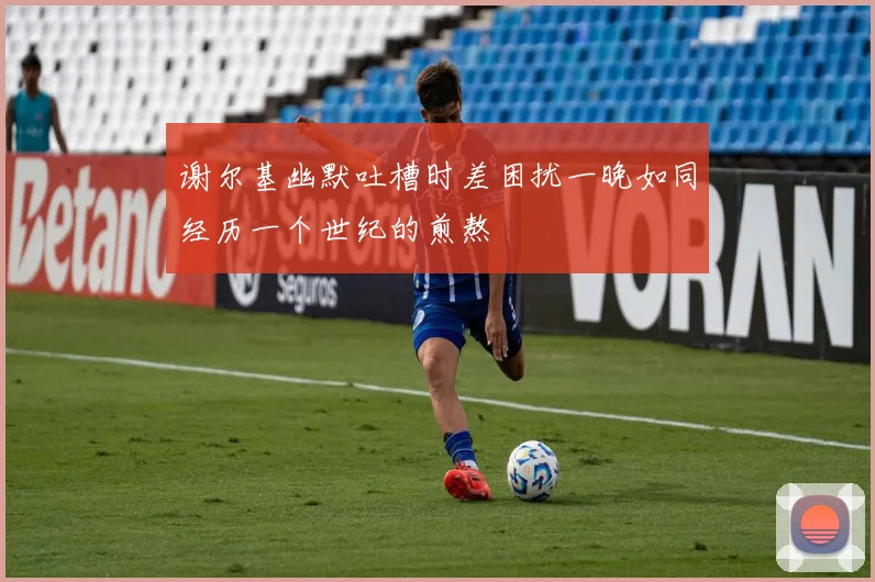 谢尔基幽默吐槽时差困扰一晚如同经历一个世纪的煎熬