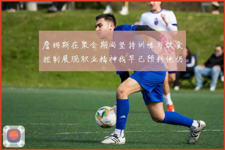 詹姆斯在聚会期间坚持训练与饮食控制展现职业精神我早已预料他仍将出战