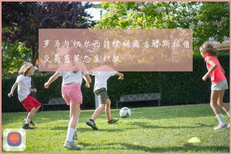 罗马与切尔西持续磋商吉滕斯租借交易蓝军态度积极