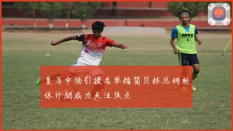 皇马中场引援名单精简贝林厄姆轮休计划成为关注焦点